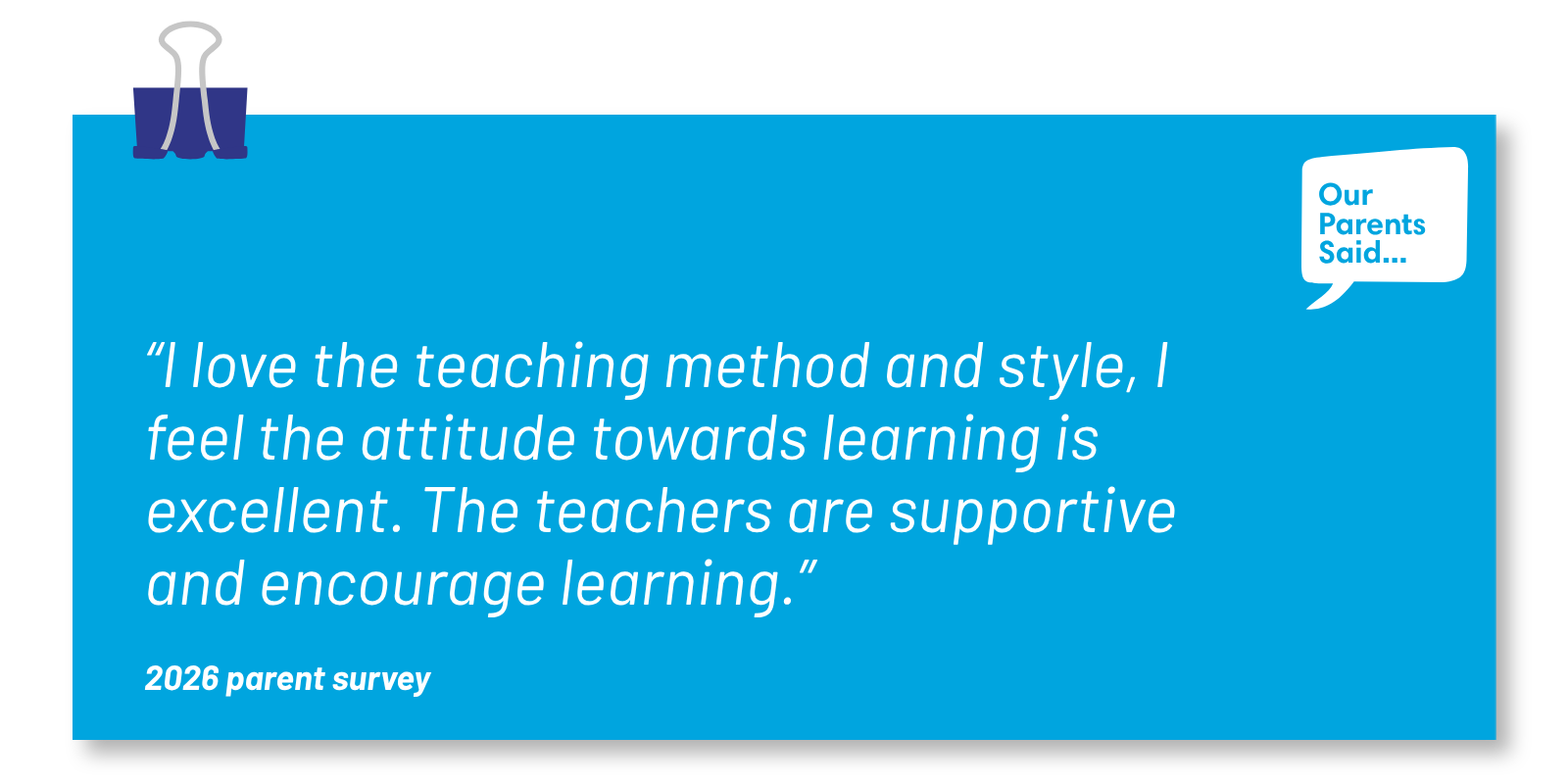 “I love the teaching method and style, I feel the attitude towards learning is excellent. The teachers are supportive and encourage learning.”  2026 Parent Survey Quote
